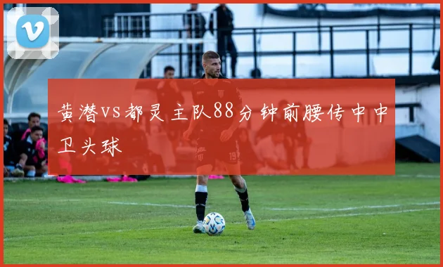 黄潜vs都灵主队88分钟前腰传中中卫头球
