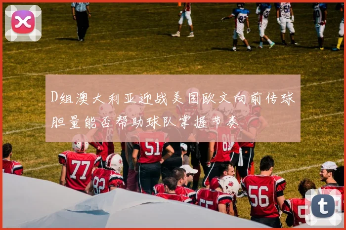 D组澳大利亚迎战美国欧文向前传球胆量能否帮助球队掌握节奏
