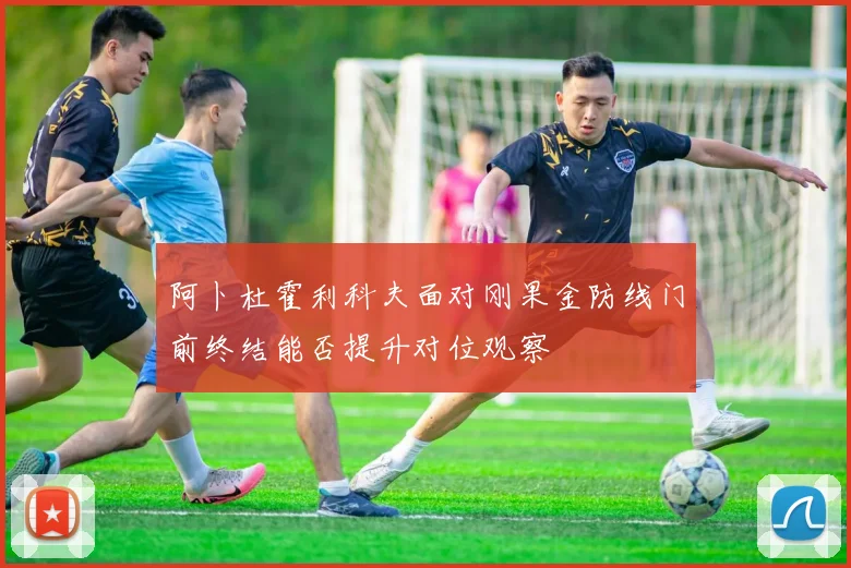 阿卜杜霍利科夫面对刚果金防线门前终结能否提升对位观察