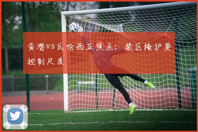 黄潜vs瓦伦西亚焦点：禁区掩护要控制尺度